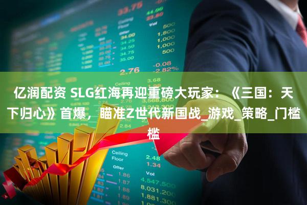 亿润配资 SLG红海再迎重磅大玩家：《三国：天下归心》首爆，瞄准Z世代新国战_游戏_策略_门槛