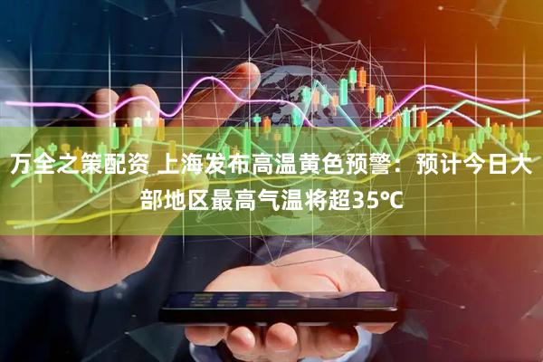 万全之策配资 上海发布高温黄色预警：预计今日大部地区最高气温将超35℃