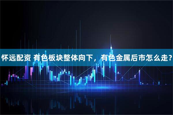 怀远配资 有色板块整体向下，有色金属后市怎么走？