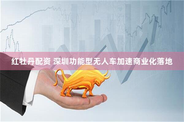 红牡丹配资 深圳功能型无人车加速商业化落地