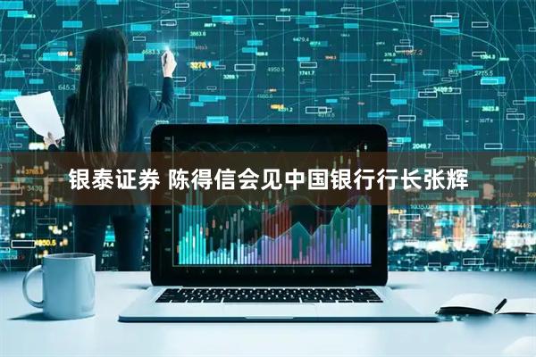 银泰证券 陈得信会见中国银行行长张辉