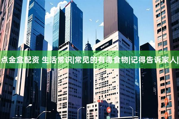 点金盒配资 生活常识|常见的有毒食物|记得告诉家人|