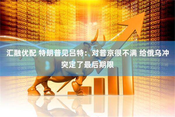 汇融优配 特朗普见吕特：对普京很不满 给俄乌冲突定了最后期限