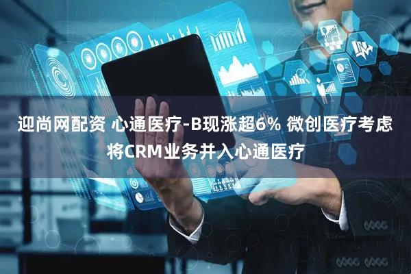 迎尚网配资 心通医疗-B现涨超6% 微创医疗考虑将CRM业务并入心通医疗