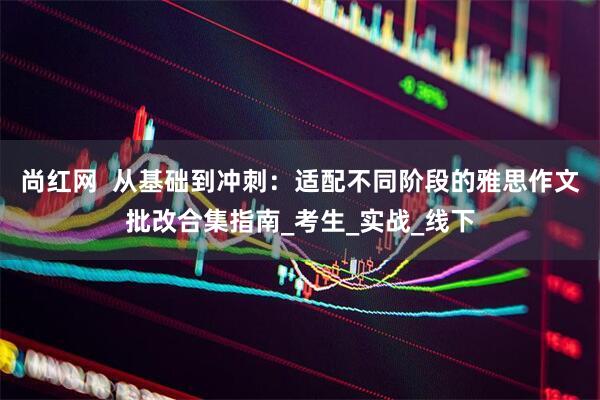 尚红网  从基础到冲刺：适配不同阶段的雅思作文批改合集指南_考生_实战_线下