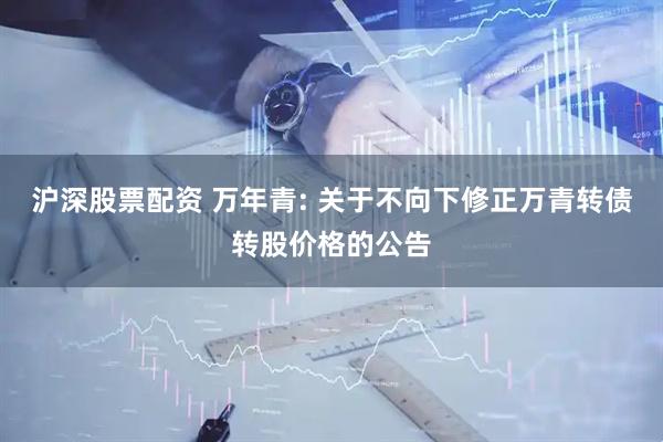 沪深股票配资 万年青: 关于不向下修正万青转债转股价格的公告