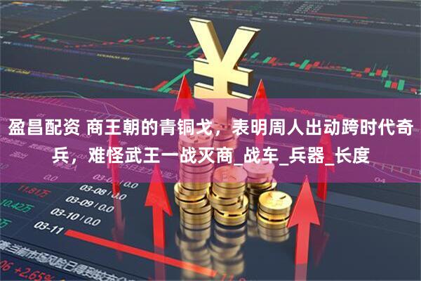 盈昌配资 商王朝的青铜戈，表明周人出动跨时代奇兵，难怪武王一战灭商_战车_兵器_长度