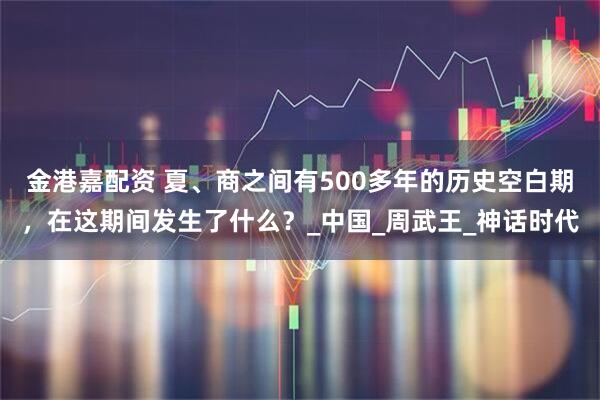 金港嘉配资 夏、商之间有500多年的历史空白期，在这期间发生了什么？_中国_周武王_神话时代