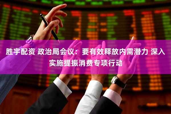 胜宇配资 政治局会议：要有效释放内需潜力 深入实施提振消费专项行动