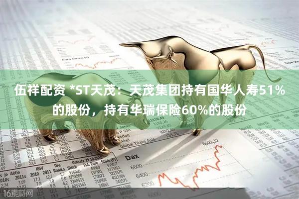 伍祥配资 *ST天茂：天茂集团持有国华人寿51%的股份，持有华瑞保险60%的股份