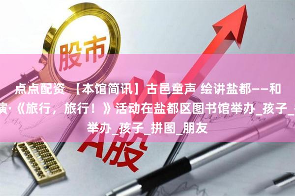 点点配资 【本馆简讯】古邑童声 绘讲盐都——和悦绘本讲演·《旅行，旅行！》活动在盐都区图书馆举办_孩子_拼图_朋友