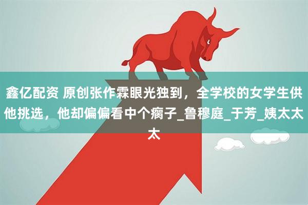 鑫亿配资 原创张作霖眼光独到，全学校的女学生供他挑选，他却偏偏看中个瘸子_鲁穆庭_于芳_姨太太