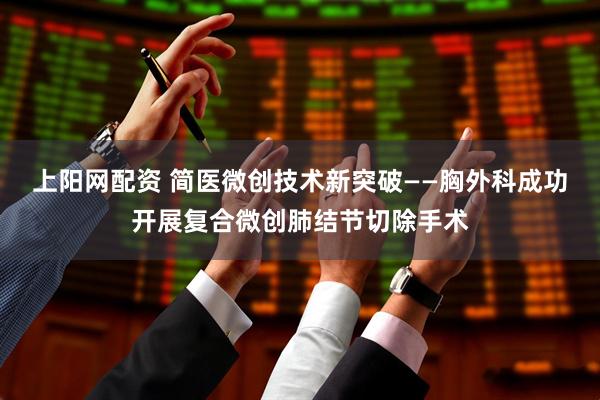 上阳网配资 简医微创技术新突破——胸外科成功开展复合微创肺结节切除手术