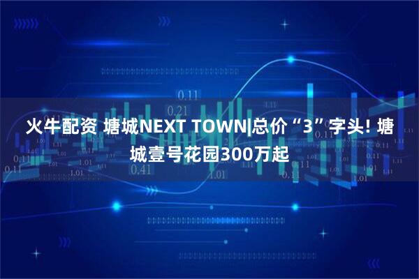 火牛配资 塘城NEXT TOWN|总价“3”字头! 塘城壹号花园300万起