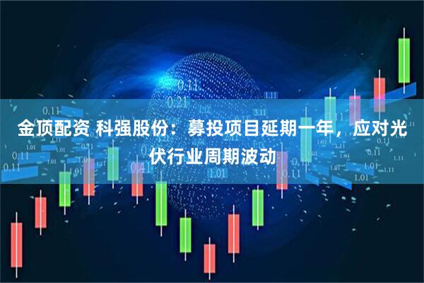 金顶配资 科强股份:募投项目延期一年,应对光伏行业周期波动