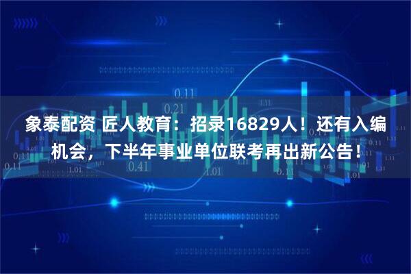 象泰配资 匠人教育:招录16829人!还有入编机会,下半年事业单位联考再出新公告!