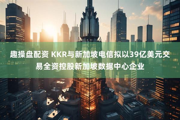 趣操盘配资 KKR与新加坡电信拟以39亿美元交易全资控股新加坡数据中心企业
