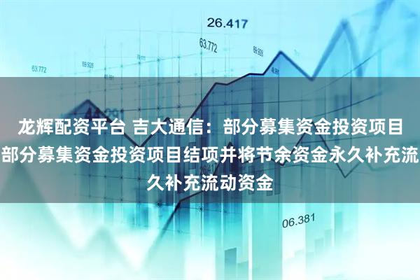 龙辉配资平台 吉大通信：部分募集资金投资项目延期及部分募集资金投资项目结项并将节余资金永久补充流动资金