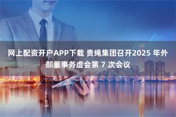 网上配资开户APP下载 贵绳集团召开2025 年外部董事务虚会第 7 次会议