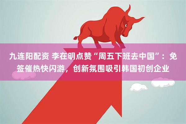 九连阳配资 李在明点赞“周五下班去中国”：免签催热快闪游，创新氛围吸引韩国初创企业