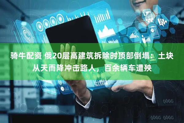 骑牛配资 俄20层高建筑拆除时顶部倒塌：土块从天而降冲击路人，百余辆车遭殃