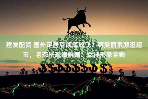 建发配资 国外定居后彻底放飞？蒋雯丽素颜逛超市，老态毕现遭群嘲：女神形象全毁